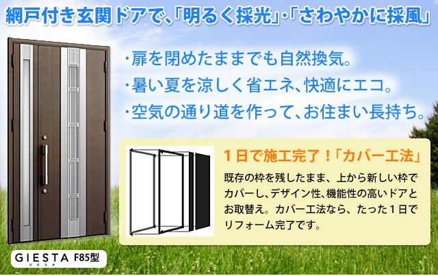 網戸付き玄関ドアで、「明るく採光」・「さわやかに採風」・扉を閉めたままでも自然換気。・暑い夏を涼しく省エネ、快適にエコ。・空気の通り道を作って、お住まい長持ち。1日で施工完了！「カバー工法」既存の枠を残したまま、上から新しい枠でカバーし、デザイン性、機能性の高いドアとお取替え。カバー工法なら、たった１日でリフォーム完了です。