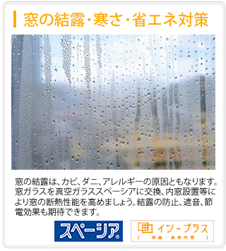 野木町、小山市、久喜市、古河市の窓ガラスの結露、寒さ、省エネ対策。窓ガラスの結露は奈良サッシにおまかせ下さい。窓の結露は、カビ、ダニ、アレルギーの原因ともなります。窓ガラスを真空ガラススペーシアに交換、インプラスなどの内窓設置等により窓ガラスの断熱性能を高めましょう。窓 ガラスの結露の防止、遮音や節電効果も期待できます。