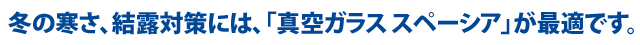 冬の寒さ、結露対策には、「真空ガラススペーシア」が最適です。