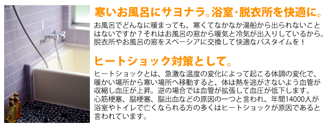 寒いお風呂にサヨナラ。浴室、脱衣所を快適に。お風呂でどんなに温まっても、寒くてなかなか湯船から出られない事は無いですか？それは、お風呂の窓から暖気と冷気が出入りしているから。脱衣所やお風呂の窓を真空ガラススペーシアにして快適なバスタイムを！ヒートショック対策として。ヒートショックとは、急激な温度の変化によって起こる体調の変化で、暖かい場所から寒い場所へ移動すると、体は熱を逃がさないよう欠陥が収縮し、血圧が上昇。逆の場合では、欠陥が拡張して血圧が低下します。心筋梗塞、脳こうそく、脳出血などの原因の一つと言われ、年間１４０００人が浴室やトイレで亡くなられる方の多くは、このヒートショックが原因であると言われています。